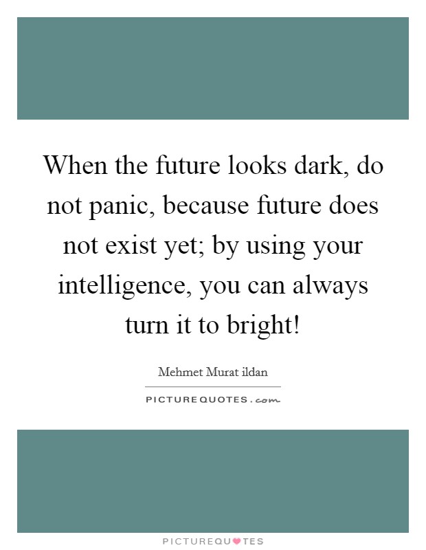 When the future looks dark, do not panic, because future does not exist yet; by using your intelligence, you can always turn it to bright! Picture Quote #1