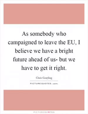 As somebody who campaigned to leave the EU, I believe we have a bright future ahead of us- but we have to get it right Picture Quote #1