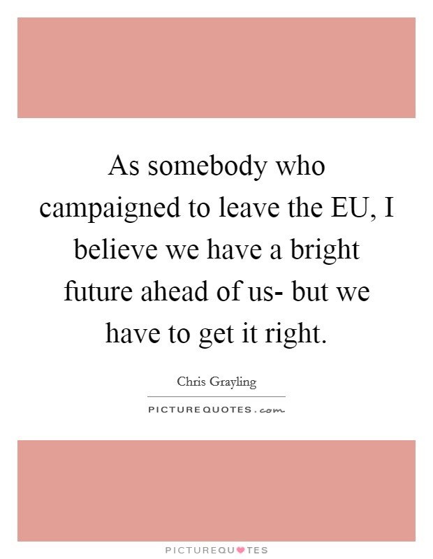 As somebody who campaigned to leave the EU, I believe we have a bright future ahead of us- but we have to get it right. Picture Quote #1