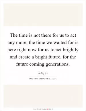 The time is not there for us to act any more, the time we waited for is here right now for us to act brightly and create a bright future, for the future coming generations Picture Quote #1