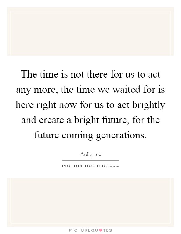 The time is not there for us to act any more, the time we waited for is here right now for us to act brightly and create a bright future, for the future coming generations. Picture Quote #1