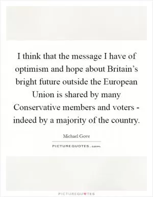 I think that the message I have of optimism and hope about Britain’s bright future outside the European Union is shared by many Conservative members and voters - indeed by a majority of the country Picture Quote #1