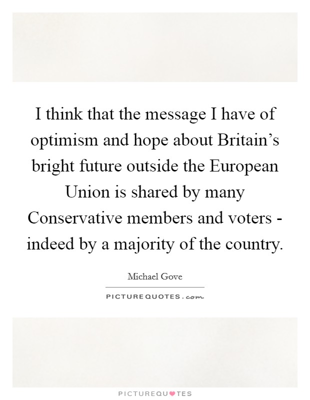 I think that the message I have of optimism and hope about Britain's bright future outside the European Union is shared by many Conservative members and voters - indeed by a majority of the country. Picture Quote #1