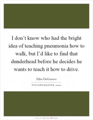 I don’t know who had the bright idea of teaching pneumonia how to walk, but I’d like to find that dunderhead before he decides he wants to teach it how to drive Picture Quote #1