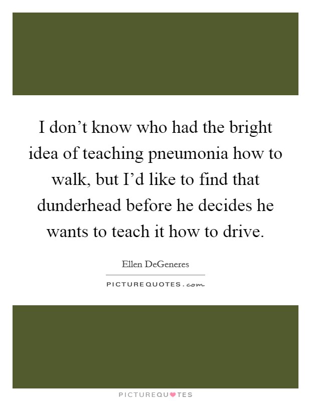 I don't know who had the bright idea of teaching pneumonia how to walk, but I'd like to find that dunderhead before he decides he wants to teach it how to drive. Picture Quote #1