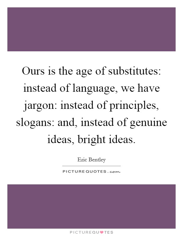 Ours is the age of substitutes: instead of language, we have jargon: instead of principles, slogans: and, instead of genuine ideas, bright ideas. Picture Quote #1