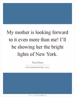 My mother is looking forward to it even more than me! I’ll be showing her the bright lights of New York Picture Quote #1