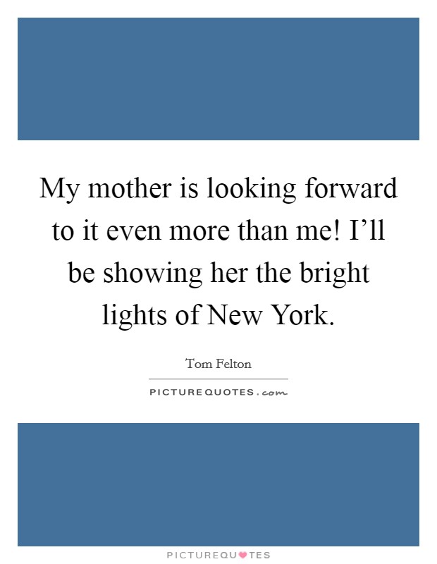 My mother is looking forward to it even more than me! I'll be showing her the bright lights of New York. Picture Quote #1