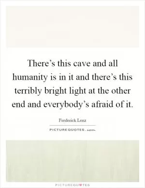There’s this cave and all humanity is in it and there’s this terribly bright light at the other end and everybody’s afraid of it Picture Quote #1