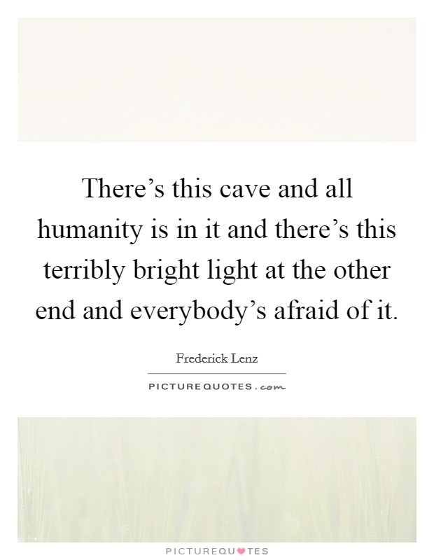 There's this cave and all humanity is in it and there's this terribly bright light at the other end and everybody's afraid of it. Picture Quote #1