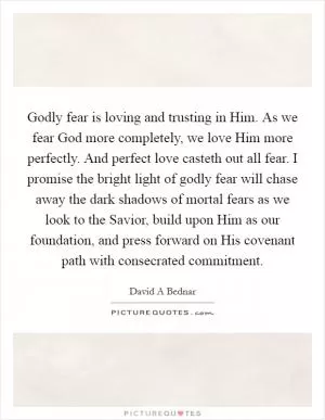 Godly fear is loving and trusting in Him. As we fear God more completely, we love Him more perfectly. And perfect love casteth out all fear. I promise the bright light of godly fear will chase away the dark shadows of mortal fears as we look to the Savior, build upon Him as our foundation, and press forward on His covenant path with consecrated commitment Picture Quote #1