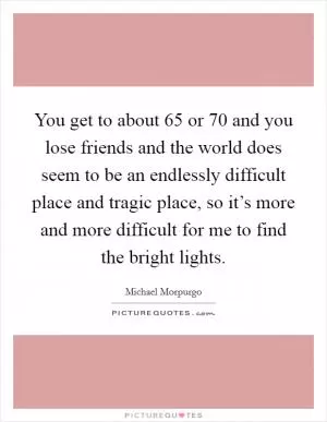 You get to about 65 or 70 and you lose friends and the world does seem to be an endlessly difficult place and tragic place, so it’s more and more difficult for me to find the bright lights Picture Quote #1