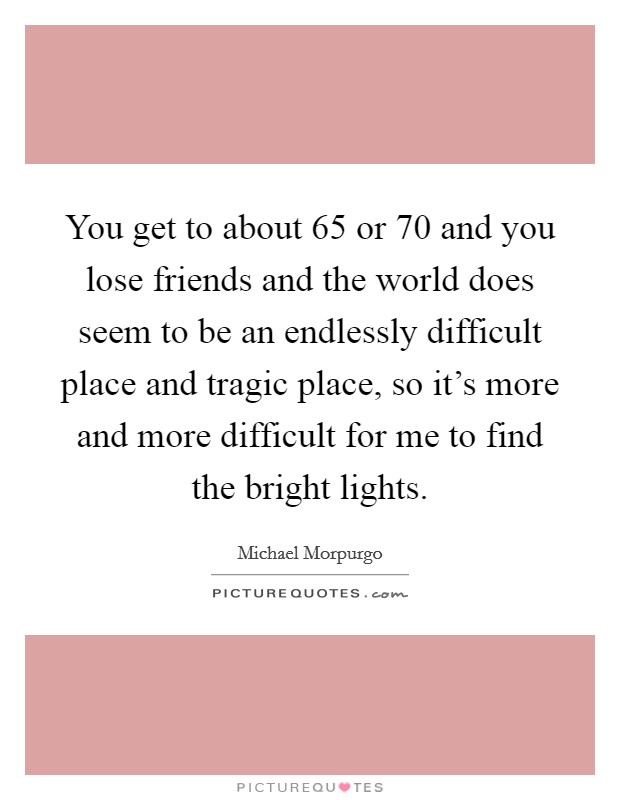 You get to about 65 or 70 and you lose friends and the world does seem to be an endlessly difficult place and tragic place, so it's more and more difficult for me to find the bright lights. Picture Quote #1