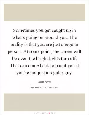 Sometimes you get caught up in what’s going on around you. The reality is that you are just a regular person. At some point, the career will be over, the bright lights turn off. That can come back to haunt you if you’re not just a regular guy Picture Quote #1