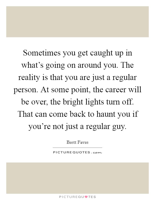 Sometimes you get caught up in what's going on around you. The reality is that you are just a regular person. At some point, the career will be over, the bright lights turn off. That can come back to haunt you if you're not just a regular guy. Picture Quote #1