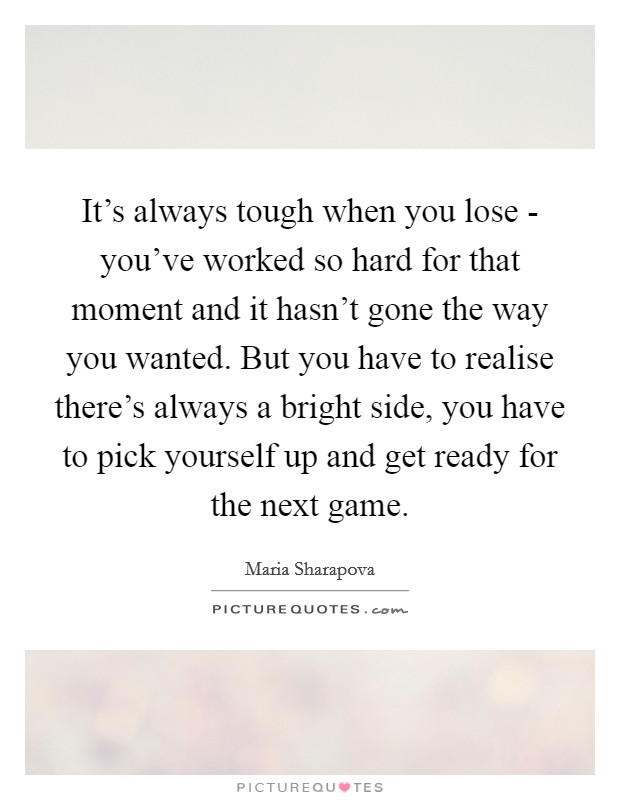 It's always tough when you lose - you've worked so hard for that moment and it hasn't gone the way you wanted. But you have to realise there's always a bright side, you have to pick yourself up and get ready for the next game. Picture Quote #1