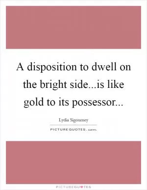 A disposition to dwell on the bright side...is like gold to its possessor Picture Quote #1