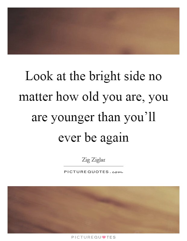 Look at the bright side no matter how old you are, you are younger than you'll ever be again Picture Quote #1