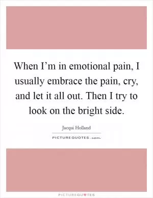 When I’m in emotional pain, I usually embrace the pain, cry, and let it all out. Then I try to look on the bright side Picture Quote #1