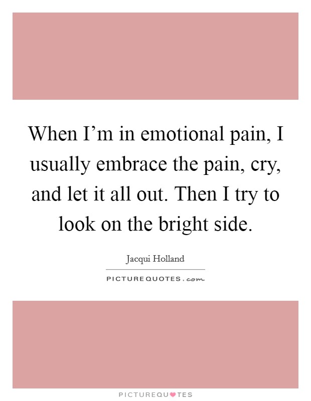 When I'm in emotional pain, I usually embrace the pain, cry, and let it all out. Then I try to look on the bright side. Picture Quote #1