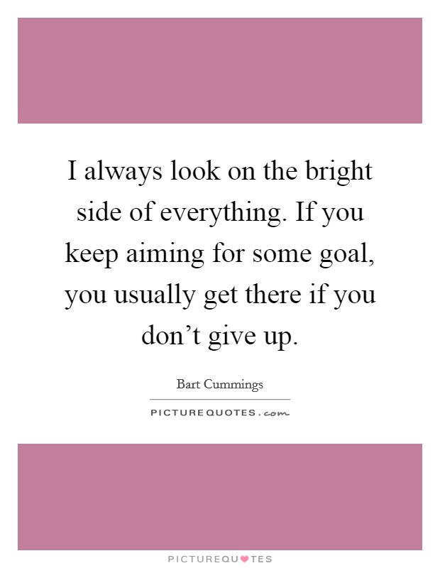 I always look on the bright side of everything. If you keep aiming for some goal, you usually get there if you don't give up. Picture Quote #1