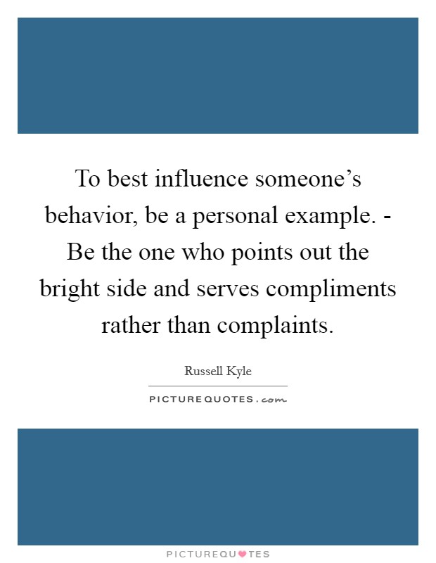 To best influence someone's behavior, be a personal example. - Be the one who points out the bright side and serves compliments rather than complaints. Picture Quote #1