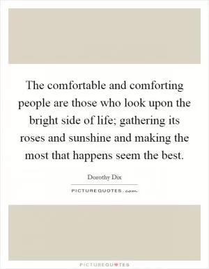 The comfortable and comforting people are those who look upon the bright side of life; gathering its roses and sunshine and making the most that happens seem the best Picture Quote #1