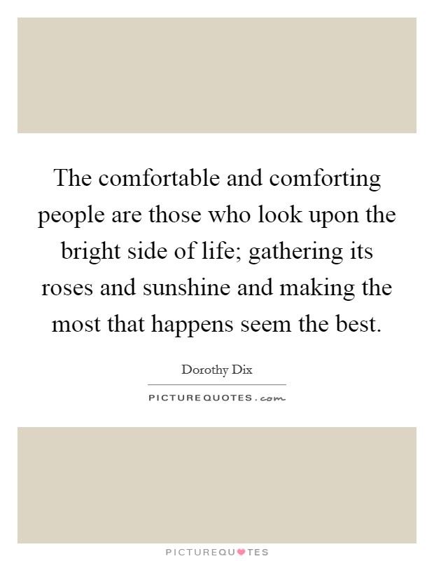 The comfortable and comforting people are those who look upon the bright side of life; gathering its roses and sunshine and making the most that happens seem the best. Picture Quote #1