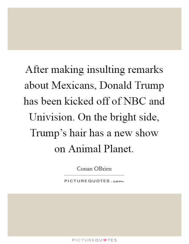 After making insulting remarks about Mexicans, Donald Trump has been kicked off of NBC and Univision. On the bright side, Trump's hair has a new show on Animal Planet. Picture Quote #1