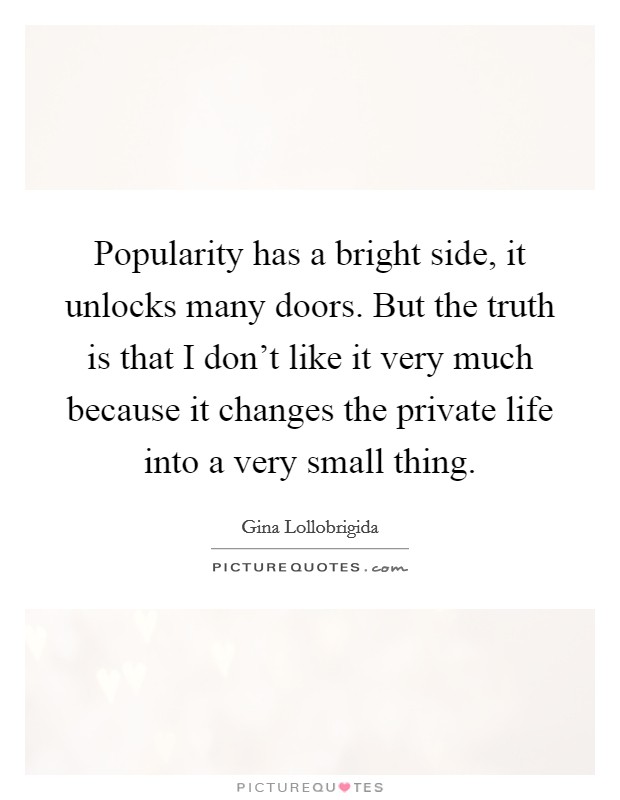 Popularity has a bright side, it unlocks many doors. But the truth is that I don't like it very much because it changes the private life into a very small thing. Picture Quote #1
