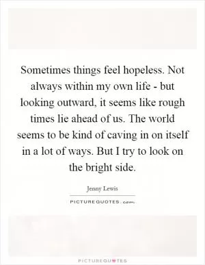 Sometimes things feel hopeless. Not always within my own life - but looking outward, it seems like rough times lie ahead of us. The world seems to be kind of caving in on itself in a lot of ways. But I try to look on the bright side Picture Quote #1