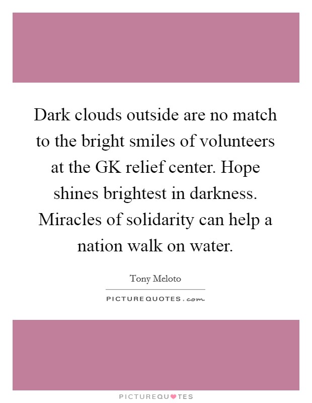 Dark clouds outside are no match to the bright smiles of volunteers at the GK relief center. Hope shines brightest in darkness. Miracles of solidarity can help a nation walk on water. Picture Quote #1