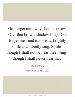 Go, forget me - why should sorrow, O’er that brow a shadow fling? Go, forget me - and tomorrow, brightly smile and sweetly sing. Smile - though I shall not be near thee; Sing - though I shall never hear thee Picture Quote #1