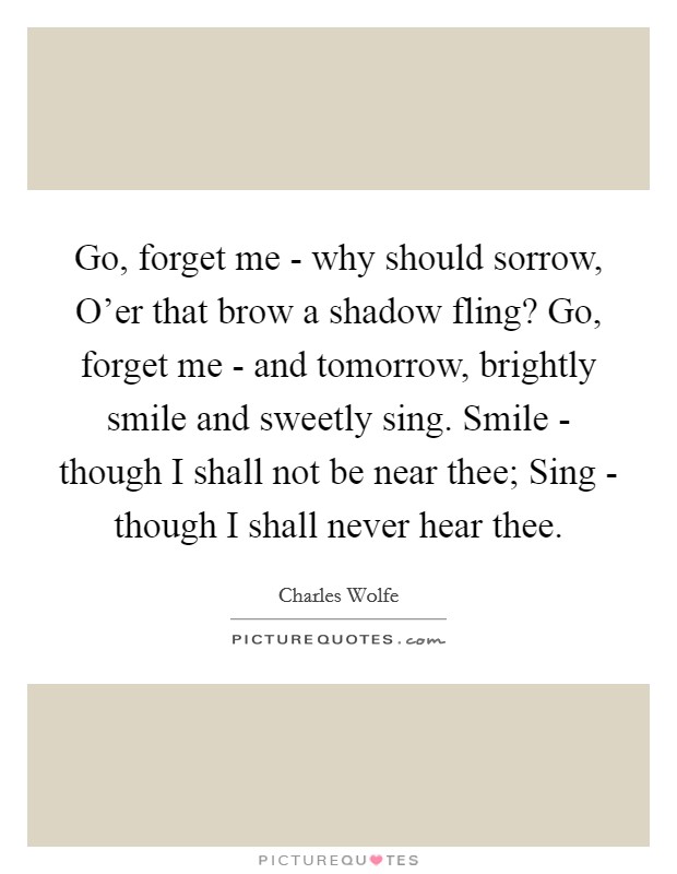 Go, forget me - why should sorrow, O'er that brow a shadow fling? Go, forget me - and tomorrow, brightly smile and sweetly sing. Smile - though I shall not be near thee; Sing - though I shall never hear thee. Picture Quote #1