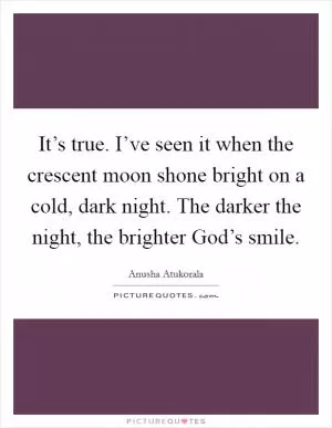 It’s true. I’ve seen it when the crescent moon shone bright on a cold, dark night. The darker the night, the brighter God’s smile Picture Quote #1