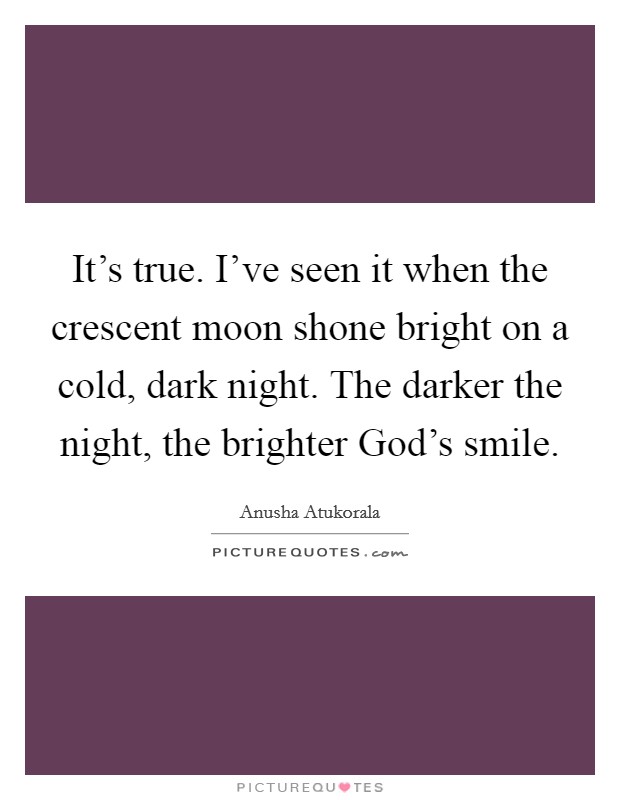 It's true. I've seen it when the crescent moon shone bright on a cold, dark night. The darker the night, the brighter God's smile. Picture Quote #1
