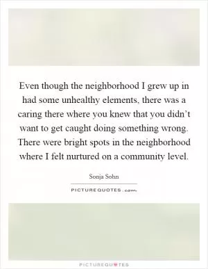 Even though the neighborhood I grew up in had some unhealthy elements, there was a caring there where you knew that you didn’t want to get caught doing something wrong. There were bright spots in the neighborhood where I felt nurtured on a community level Picture Quote #1