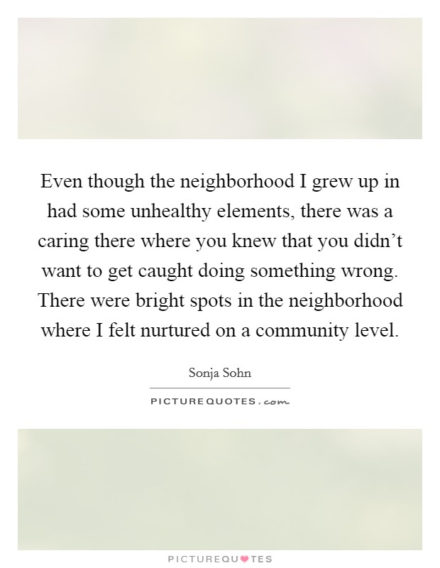 Even though the neighborhood I grew up in had some unhealthy elements, there was a caring there where you knew that you didn't want to get caught doing something wrong. There were bright spots in the neighborhood where I felt nurtured on a community level. Picture Quote #1