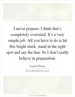 I never prepare. I think that’s completely overrated. It’s a very simple job. All you have to do is hit this bright mark, stand in the right spot and say the line. So I don’t really believe in preparation Picture Quote #1