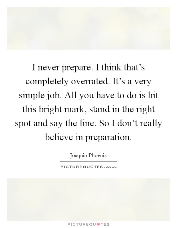 I never prepare. I think that's completely overrated. It's a very simple job. All you have to do is hit this bright mark, stand in the right spot and say the line. So I don't really believe in preparation. Picture Quote #1