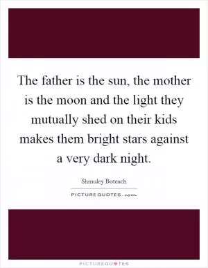 The father is the sun, the mother is the moon and the light they mutually shed on their kids makes them bright stars against a very dark night Picture Quote #1