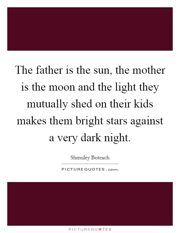 The father is the sun, the mother is the moon and the light they mutually shed on their kids makes them bright stars against a very dark night. Picture Quote #1