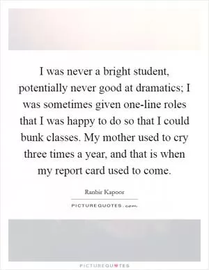 I was never a bright student, potentially never good at dramatics; I was sometimes given one-line roles that I was happy to do so that I could bunk classes. My mother used to cry three times a year, and that is when my report card used to come Picture Quote #1