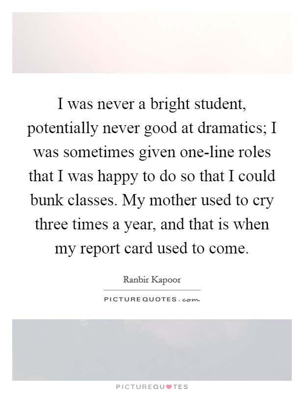 I was never a bright student, potentially never good at dramatics; I was sometimes given one-line roles that I was happy to do so that I could bunk classes. My mother used to cry three times a year, and that is when my report card used to come. Picture Quote #1