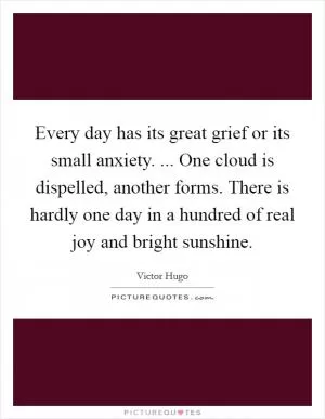 Every day has its great grief or its small anxiety. ... One cloud is dispelled, another forms. There is hardly one day in a hundred of real joy and bright sunshine Picture Quote #1