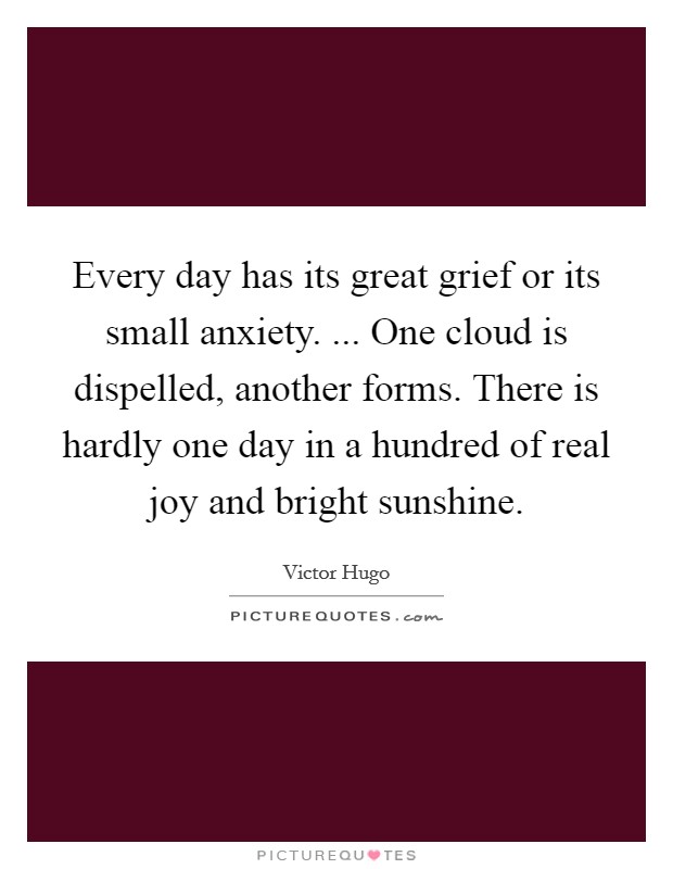 Every day has its great grief or its small anxiety. ... One cloud is dispelled, another forms. There is hardly one day in a hundred of real joy and bright sunshine. Picture Quote #1