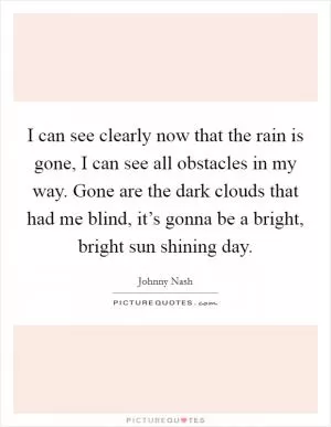 I can see clearly now that the rain is gone, I can see all obstacles in my way. Gone are the dark clouds that had me blind, it’s gonna be a bright, bright sun shining day Picture Quote #1