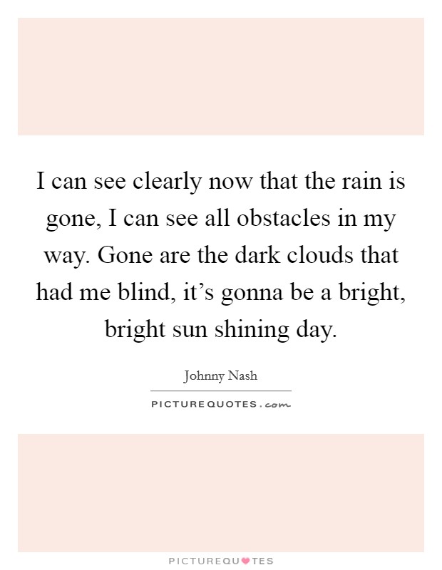 I can see clearly now that the rain is gone, I can see all obstacles in my way. Gone are the dark clouds that had me blind, it's gonna be a bright, bright sun shining day. Picture Quote #1