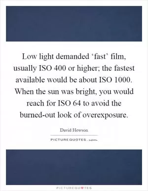 Low light demanded ‘fast’ film, usually ISO 400 or higher; the fastest available would be about ISO 1000. When the sun was bright, you would reach for ISO 64 to avoid the burned-out look of overexposure Picture Quote #1