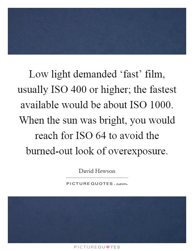 Low light demanded ‘fast' film, usually ISO 400 or higher; the fastest available would be about ISO 1000. When the sun was bright, you would reach for ISO 64 to avoid the burned-out look of overexposure. Picture Quote #1